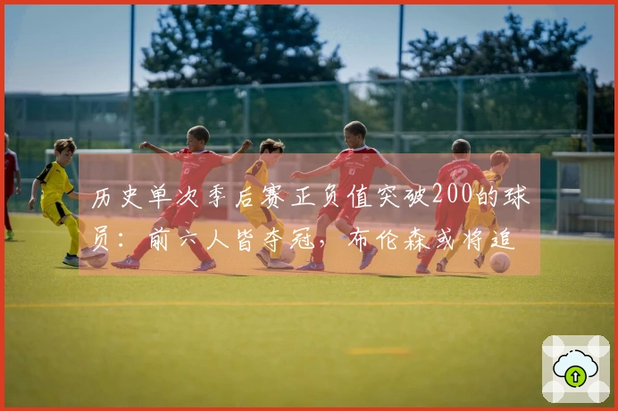 历史单次季后赛正负值突破200的球员：前六人皆夺冠，布伦森或将追赶